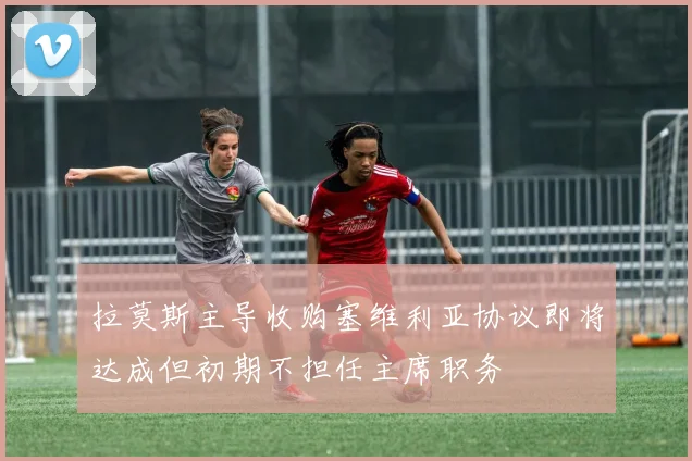 拉莫斯主导收购塞维利亚协议即将达成但初期不担任主席职务