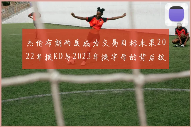 杰伦布朗两度成为交易目标未果2022年换KD与2023年换字母的背后故事