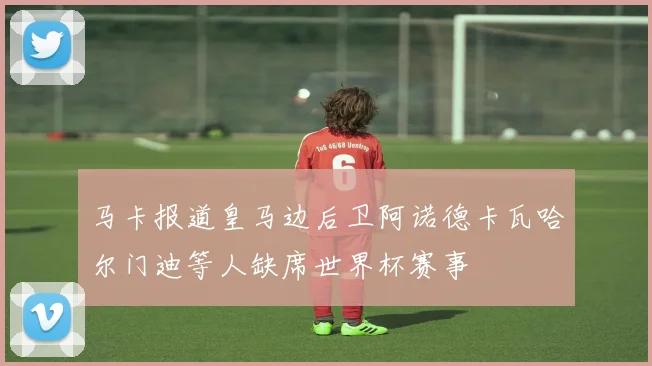 马卡报道皇马边后卫阿诺德卡瓦哈尔门迪等人缺席世界杯赛事