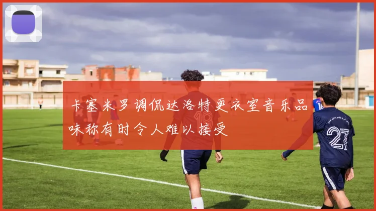 卡塞米罗调侃达洛特更衣室音乐品味称有时令人难以接受