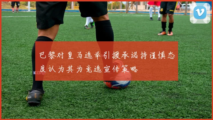 巴黎对皇马选举引援承诺持谨慎态度认为其为竞选宣传策略