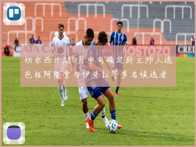 切尔西计划6月中旬确定新主帅人选包括阿隆索与伊劳拉等多名候选者