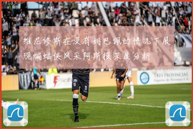 维尼修斯在没有姆巴佩的情况下展现蝙蝠侠风采阿斯报深度分析