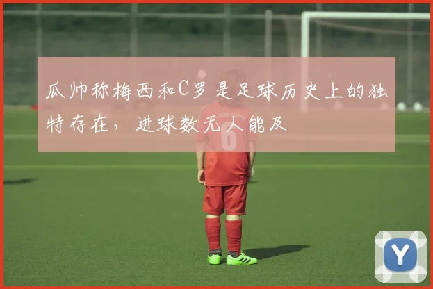 瓜帅称梅西和C罗是足球历史上的独特存在，进球数无人能及