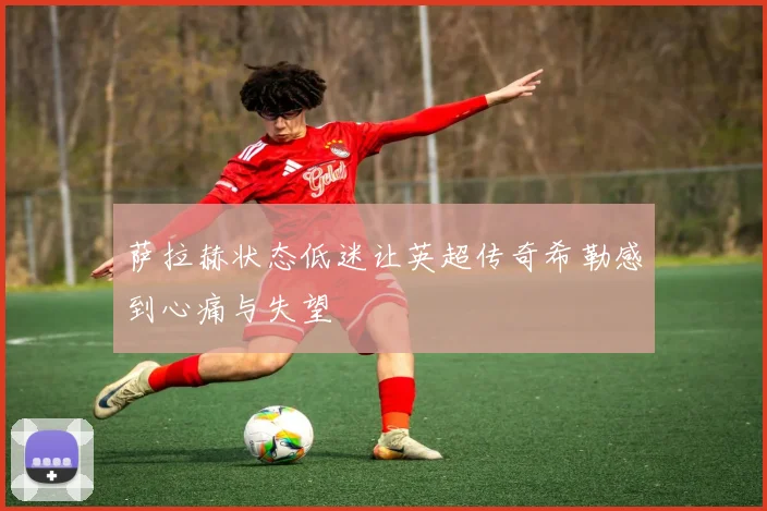 萨拉赫状态低迷让英超传奇希勒感到心痛与失望