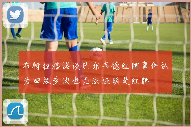 布特拉格诺谈巴尔韦德红牌事件认为回放多次也无法证明是红牌