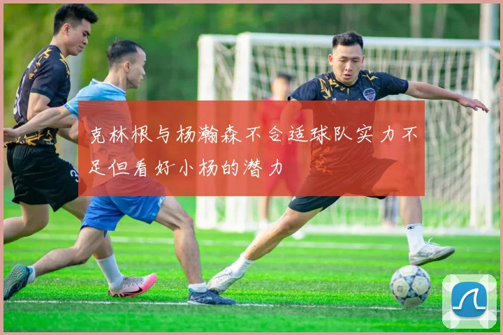 克林根与杨瀚森不合适球队实力不足但看好小杨的潜力