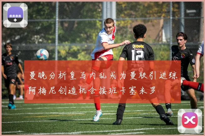 曼晚分析皇马内乱或为曼联引进琼阿梅尼创造机会接班卡塞米罗