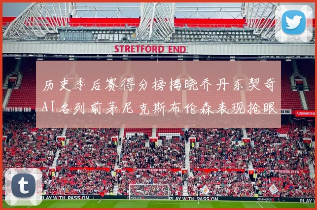 历史季后赛得分榜揭晓乔丹东契奇AI名列前茅尼克斯布伦森表现抢眼