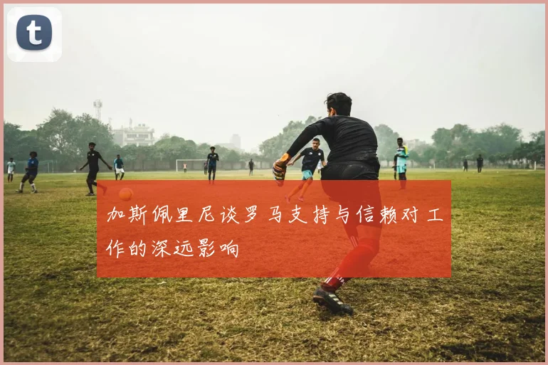 加斯佩里尼谈罗马支持与信赖对工作的深远影响