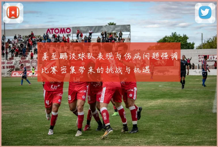 姜至鹏谈球队表现与伤病问题强调比赛密集带来的挑战与机遇