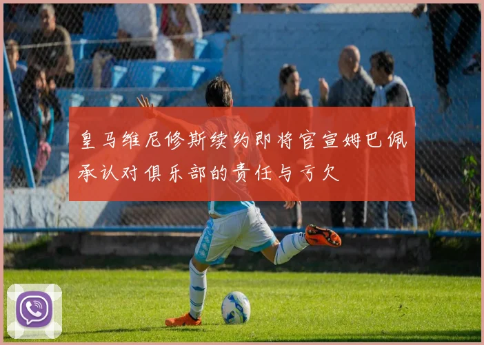 皇马维尼修斯续约即将官宣姆巴佩承认对俱乐部的责任与亏欠