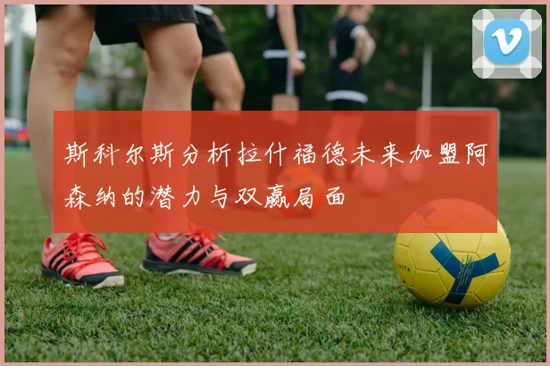 斯科尔斯分析拉什福德未来加盟阿森纳的潜力与双赢局面