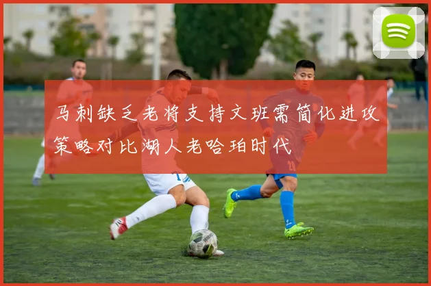 马刺缺乏老将支持文班需简化进攻策略对比湖人老哈珀时代