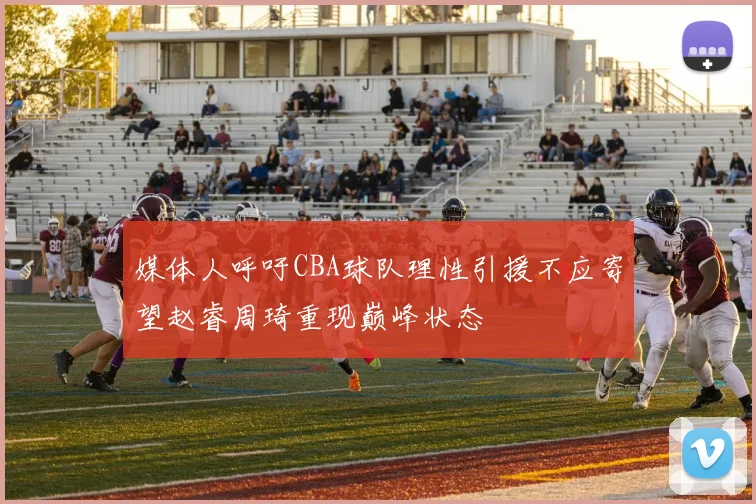 媒体人呼吁CBA球队理性引援不应寄望赵睿周琦重现巅峰状态