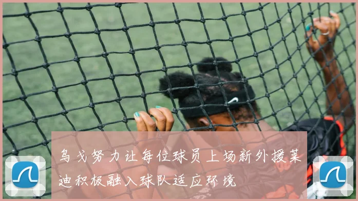 乌戈努力让每位球员上场新外援莱迪积极融入球队适应环境