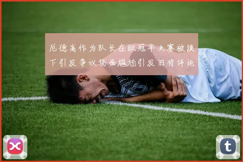 厄德高作为队长在欧冠半决赛被换下引发争议场面尴尬引发旧将评论
