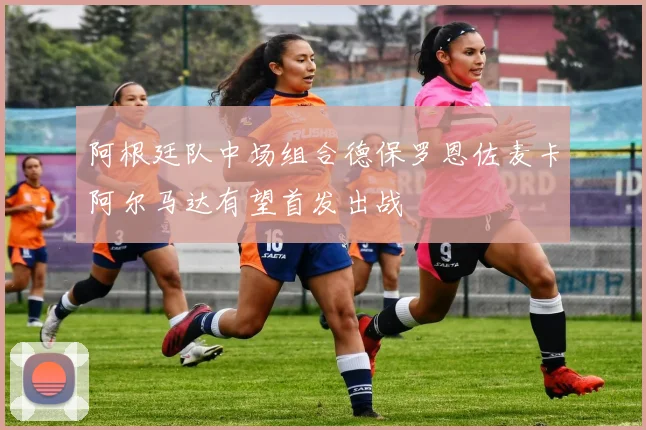 阿根廷队中场组合德保罗恩佐麦卡阿尔马达有望首发出战